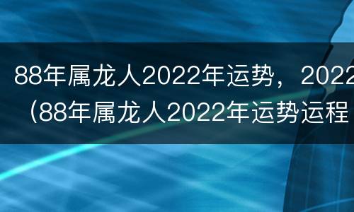 88年属龙人2022年运势，2022（88年属龙人2022年运势运程每月运程）