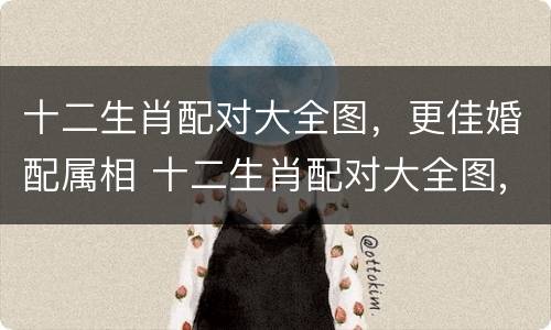 十二生肖配对大全图，更佳婚配属相 十二生肖配对大全图,更佳婚配属相是什么