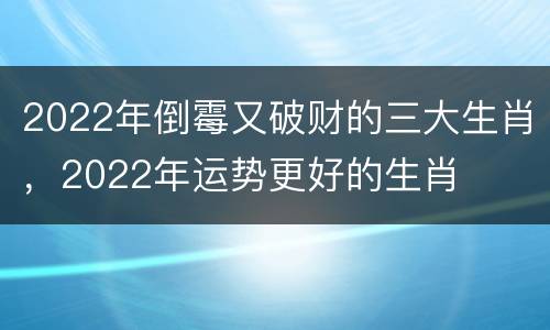 2022年倒霉又破财的三大生肖，2022年运势更好的生肖