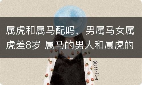 属虎和属马配吗，男属马女属虎差8岁 属马的男人和属虎的女人八字相合吗