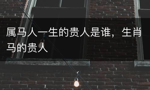 属马人一生的贵人是谁，生肖马的贵人