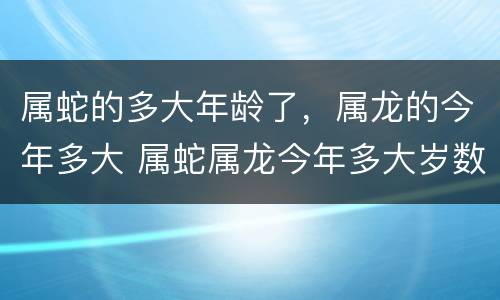 属蛇的多大年龄了，属龙的今年多大 属蛇属龙今年多大岁数