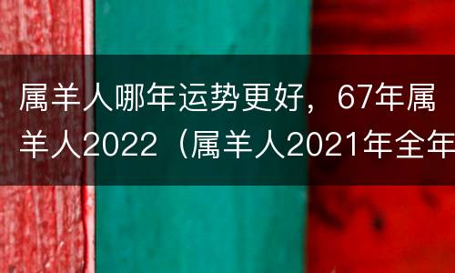属羊人哪年运势更好，67年属羊人2022（属羊人2021年全年运势67年）