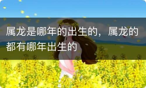 属龙是哪年的出生的，属龙的都有哪年出生的
