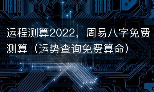 运程测算2022，周易八字免费测算（运势查询免费算命）