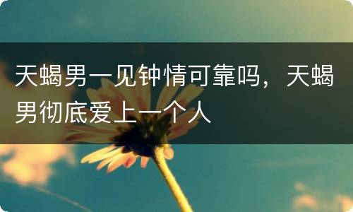 天蝎男一见钟情可靠吗，天蝎男彻底爱上一个人