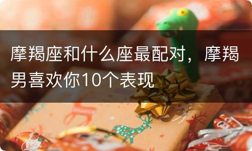 摩羯座和什么座最配对，摩羯男喜欢你10个表现
