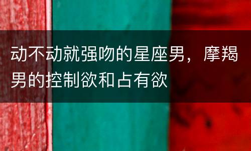 动不动就强吻的星座男，摩羯男的控制欲和占有欲