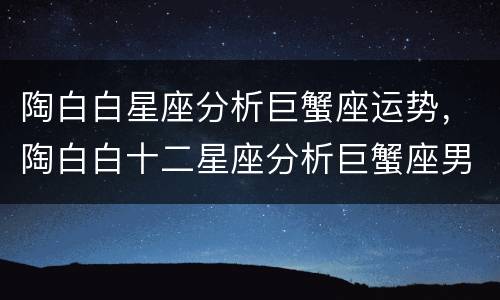 陶白白星座分析巨蟹座运势，陶白白十二星座分析巨蟹座男