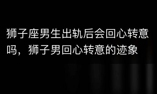 狮子座男生出轨后会回心转意吗，狮子男回心转意的迹象