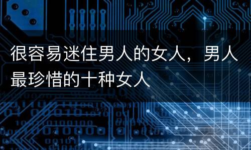 很容易迷住男人的女人，男人最珍惜的十种女人