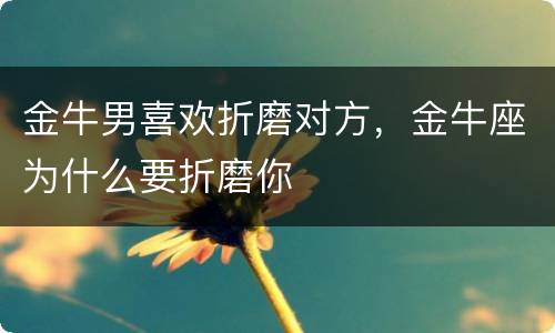 金牛男喜欢折磨对方，金牛座为什么要折磨你