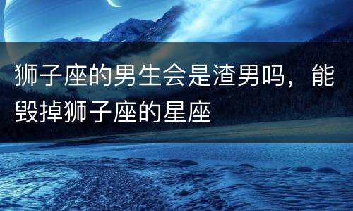 狮子座的男生会是渣男吗，能毁掉狮子座的星座