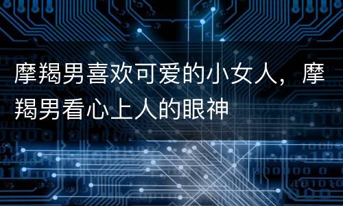 摩羯男喜欢可爱的小女人，摩羯男看心上人的眼神
