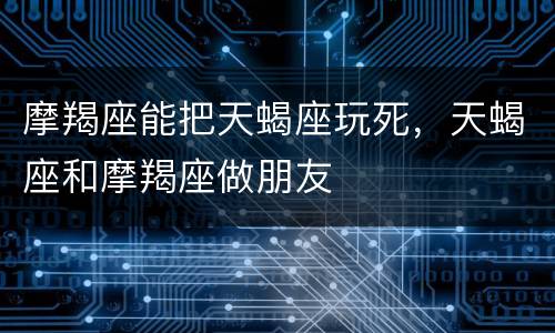 摩羯座能把天蝎座玩死，天蝎座和摩羯座做朋友