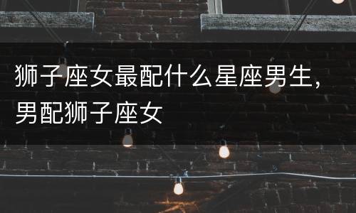 狮子座女最配什么星座男生，男配狮子座女