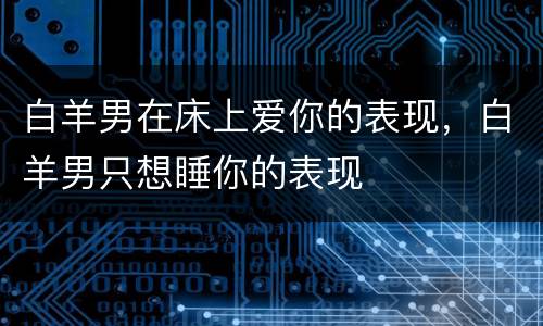 白羊男在床上爱你的表现，白羊男只想睡你的表现