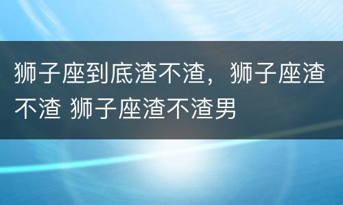 狮子座到底渣不渣，狮子座渣不渣 狮子座渣不渣男