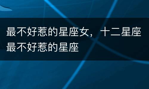 最不好惹的星座女，十二星座最不好惹的星座