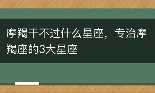 摩羯干不过什么星座，专治摩羯座的3大星座