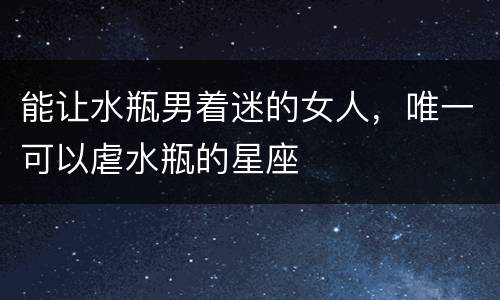 能让水瓶男着迷的女人，唯一可以虐水瓶的星座