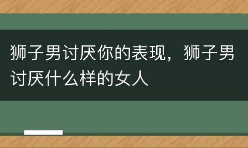 狮子男讨厌你的表现，狮子男讨厌什么样的女人