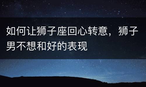 如何让狮子座回心转意，狮子男不想和好的表现