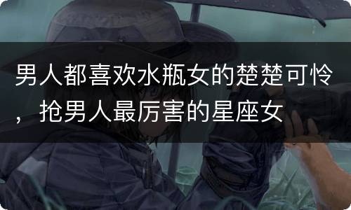 男人都喜欢水瓶女的楚楚可怜，抢男人最厉害的星座女