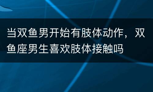 当双鱼男开始有肢体动作，双鱼座男生喜欢肢体接触吗