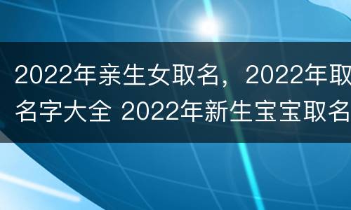 2022年亲生女取名，2022年取名字大全 2022年新生宝宝取名