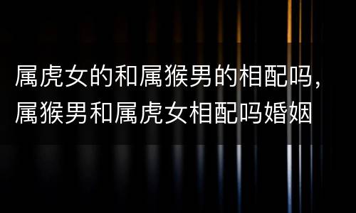 属虎女的和属猴男的相配吗，属猴男和属虎女相配吗婚姻