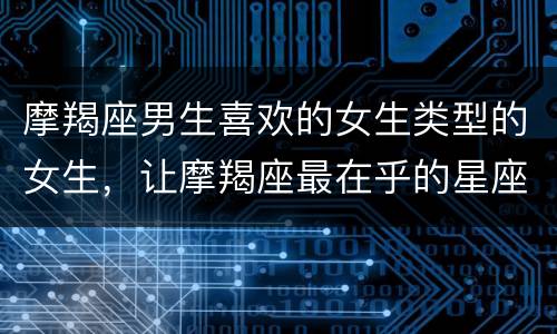 摩羯座男生喜欢的女生类型的女生，让摩羯座最在乎的星座