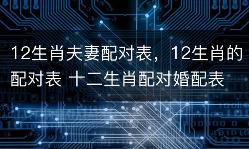 12生肖夫妻配对表，12生肖的配对表 十二生肖配对婚配表