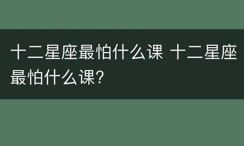 十二星座最怕什么课 十二星座最怕什么课?