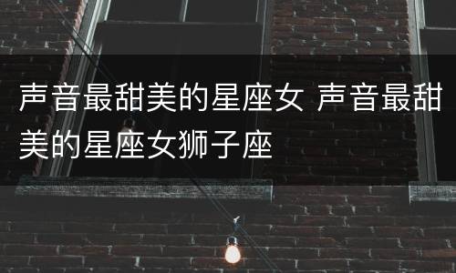 声音最甜美的星座女 声音最甜美的星座女狮子座