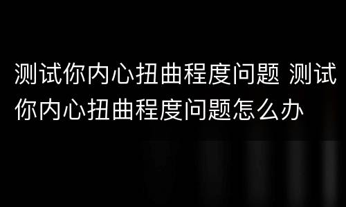 测试你内心扭曲程度问题 测试你内心扭曲程度问题怎么办