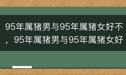 95年属猪男与95年属猪女好不，95年属猪男与95年属猪女好不森林公安路线教育述职