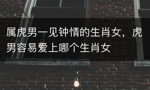 属虎男一见钟情的生肖女，虎男容易爱上哪个生肖女