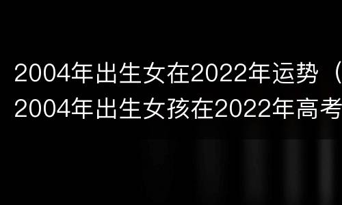 2004年出生女在2022年运势（2004年出生女孩在2022年高考运）