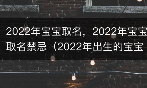 2022年宝宝取名，2022年宝宝取名禁忌（2022年出生的宝宝取名注意事项）