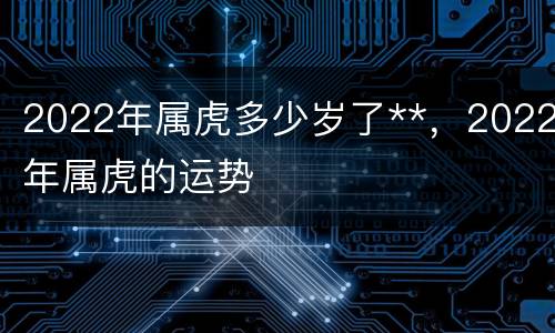 2022年属虎多少岁了**，2022年属虎的运势
