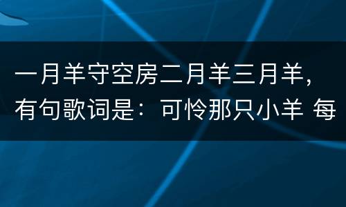 一月羊守空房二月羊三月羊，有句歌词是：可怜那只小羊 每天独守空房。是什