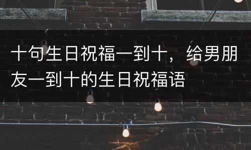 十句生日祝福一到十，给男朋友一到十的生日祝福语