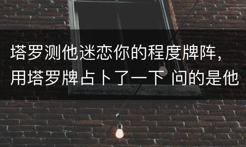 塔罗测他迷恋你的程度牌阵，用塔罗牌占卜了一下 问的是他是否也喜欢我 无