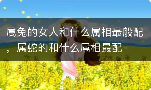 属兔的女人和什么属相最般配，属蛇的和什么属相最配