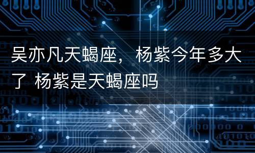 吴亦凡天蝎座，杨紫今年多大了 杨紫是天蝎座吗