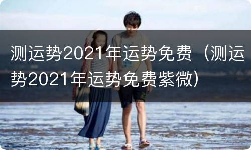 测运势2021年运势免费（测运势2021年运势免费紫微）