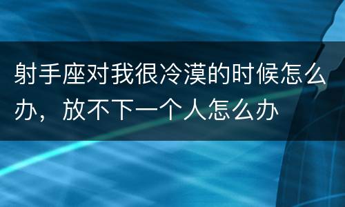 射手座对我很冷漠的时候怎么办，放不下一个人怎么办