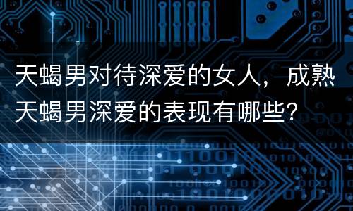 天蝎男对待深爱的女人，成熟天蝎男深爱的表现有哪些？