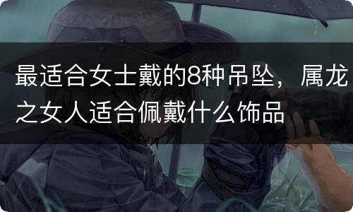 最适合女士戴的8种吊坠，属龙之女人适合佩戴什么饰品